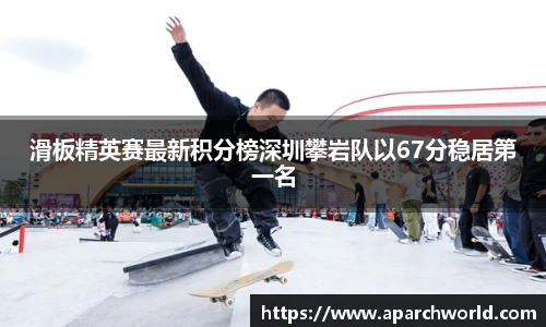 滑板精英赛最新积分榜深圳攀岩队以67分稳居第一名